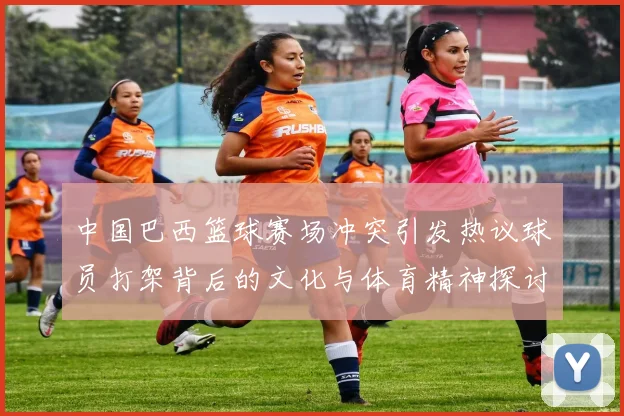 中国巴西篮球赛场冲突引发热议球员打架背后的文化与体育精神探讨