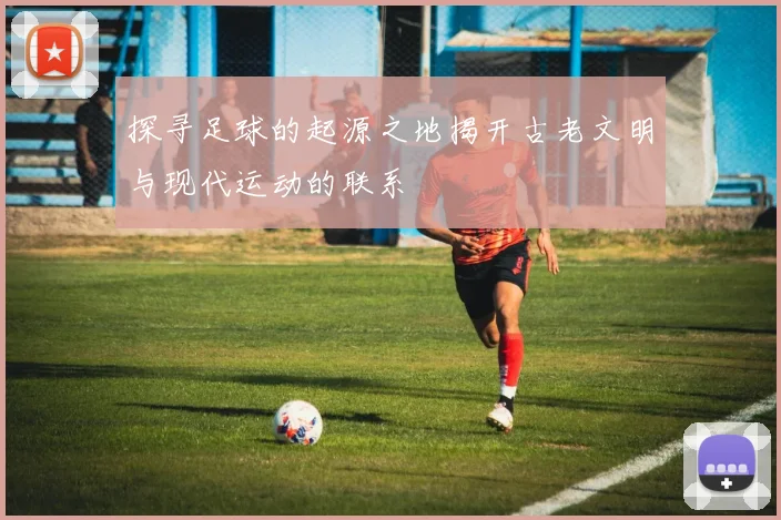 探寻足球的起源之地揭开古老文明与现代运动的联系