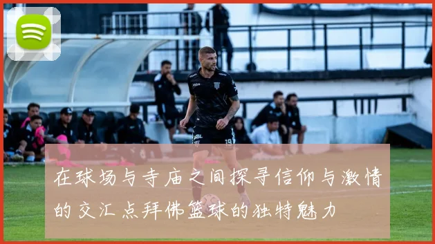在球场与寺庙之间探寻信仰与激情的交汇点拜佛篮球的独特魅力