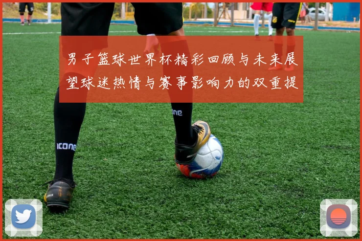 男子篮球世界杯精彩回顾与未来展望球迷热情与赛事影响力的双重提升