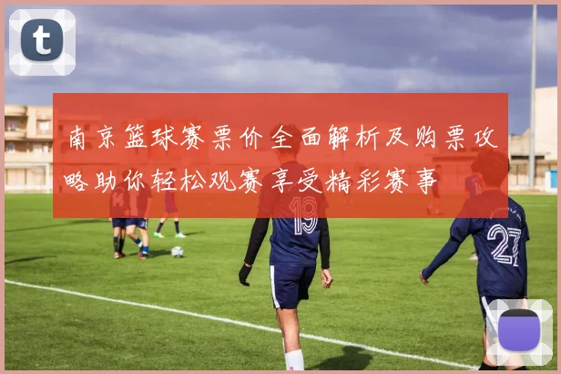 南京篮球赛票价全面解析及购票攻略助你轻松观赛享受精彩赛事